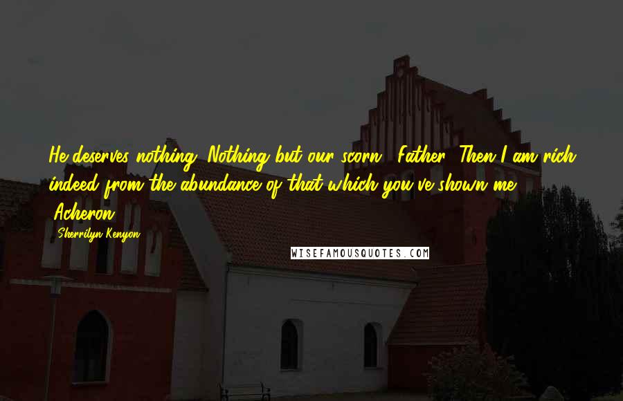 Sherrilyn Kenyon Quotes: He deserves nothing. Nothing but our scorn. (Father) Then I am rich indeed from the abundance of that which you've shown me. (Acheron)