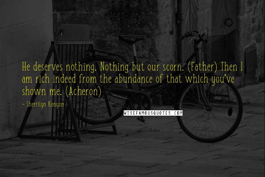 Sherrilyn Kenyon Quotes: He deserves nothing. Nothing but our scorn. (Father) Then I am rich indeed from the abundance of that which you've shown me. (Acheron)