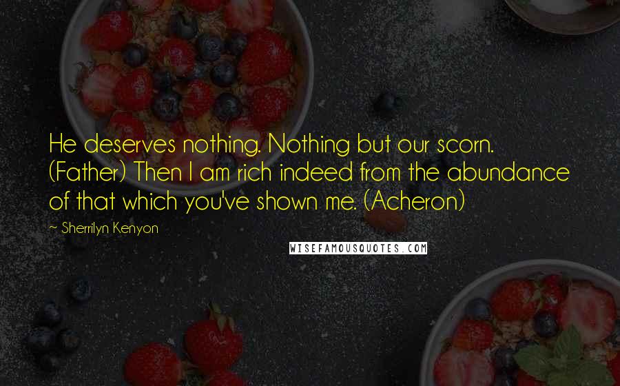 Sherrilyn Kenyon Quotes: He deserves nothing. Nothing but our scorn. (Father) Then I am rich indeed from the abundance of that which you've shown me. (Acheron)