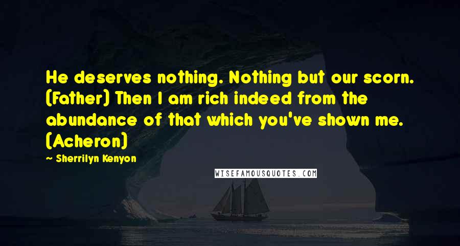 Sherrilyn Kenyon Quotes: He deserves nothing. Nothing but our scorn. (Father) Then I am rich indeed from the abundance of that which you've shown me. (Acheron)