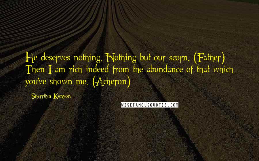 Sherrilyn Kenyon Quotes: He deserves nothing. Nothing but our scorn. (Father) Then I am rich indeed from the abundance of that which you've shown me. (Acheron)