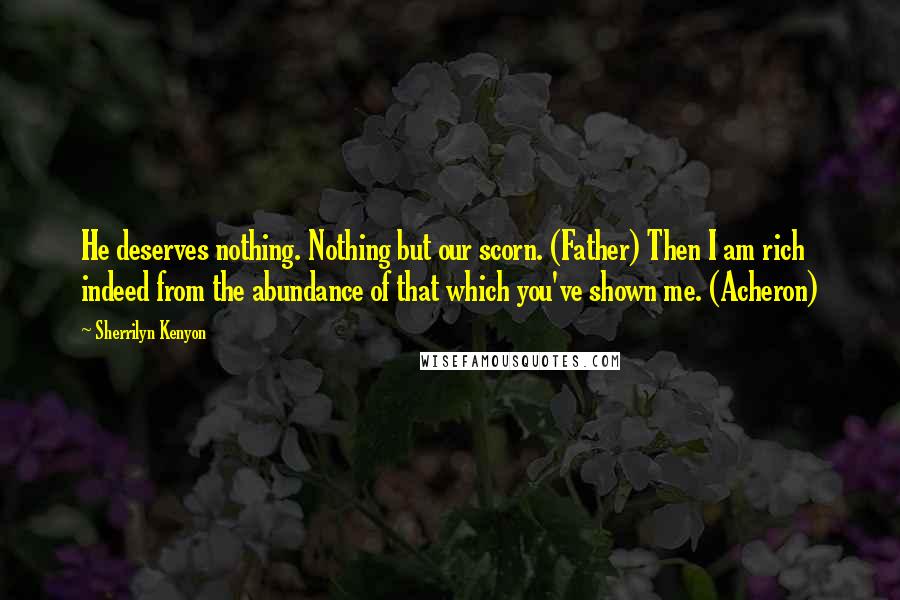 Sherrilyn Kenyon Quotes: He deserves nothing. Nothing but our scorn. (Father) Then I am rich indeed from the abundance of that which you've shown me. (Acheron)
