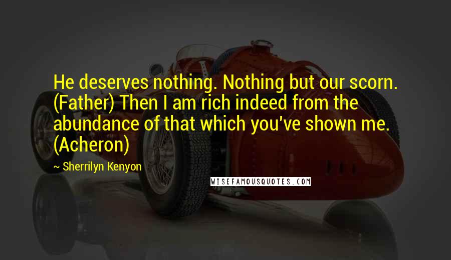 Sherrilyn Kenyon Quotes: He deserves nothing. Nothing but our scorn. (Father) Then I am rich indeed from the abundance of that which you've shown me. (Acheron)
