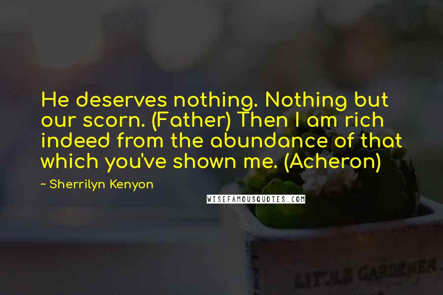 Sherrilyn Kenyon Quotes: He deserves nothing. Nothing but our scorn. (Father) Then I am rich indeed from the abundance of that which you've shown me. (Acheron)