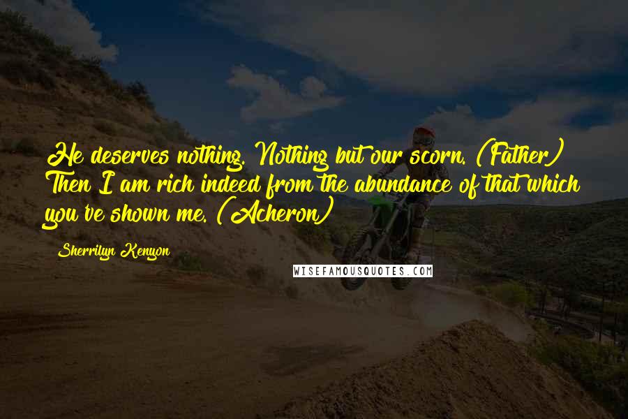 Sherrilyn Kenyon Quotes: He deserves nothing. Nothing but our scorn. (Father) Then I am rich indeed from the abundance of that which you've shown me. (Acheron)