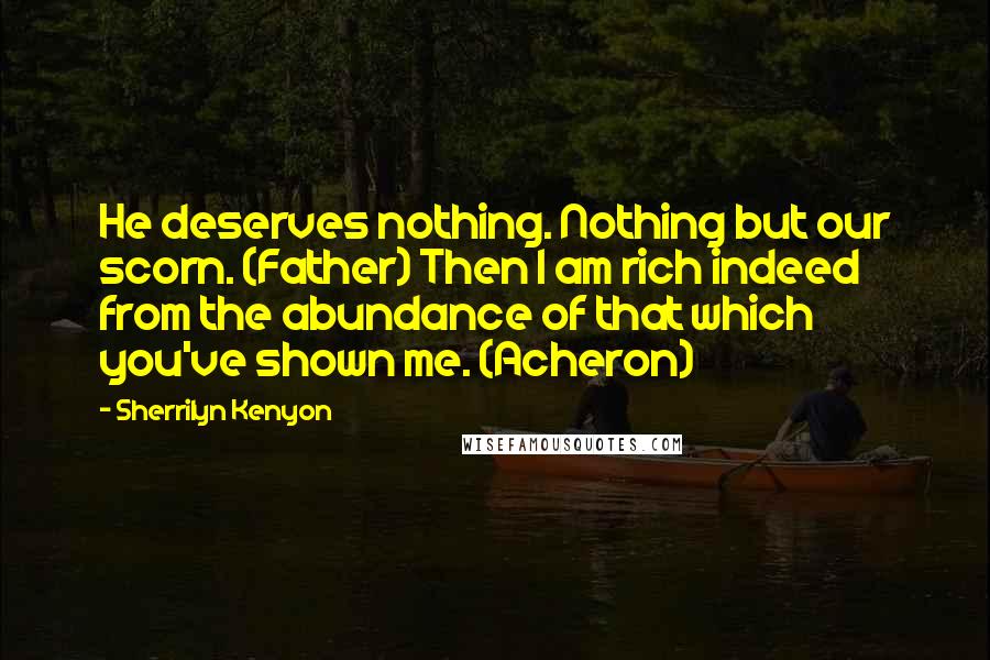 Sherrilyn Kenyon Quotes: He deserves nothing. Nothing but our scorn. (Father) Then I am rich indeed from the abundance of that which you've shown me. (Acheron)