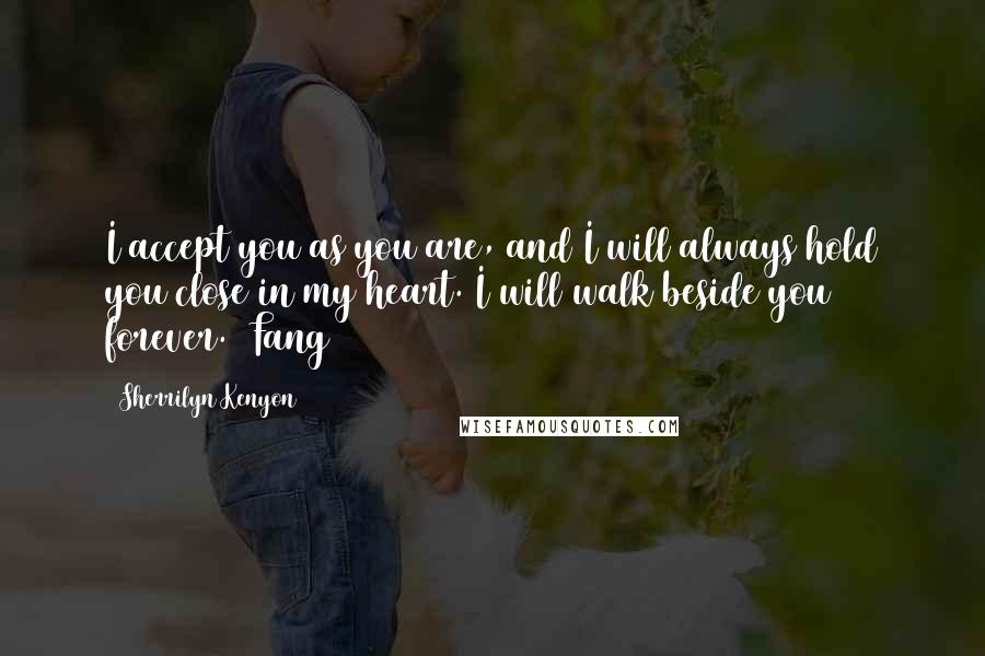 Sherrilyn Kenyon Quotes: I accept you as you are, and I will always hold you close in my heart. I will walk beside you forever. (Fang)