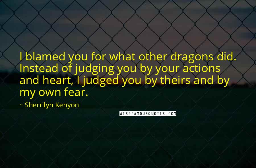 Sherrilyn Kenyon Quotes: I blamed you for what other dragons did. Instead of judging you by your actions and heart, I judged you by theirs and by my own fear.