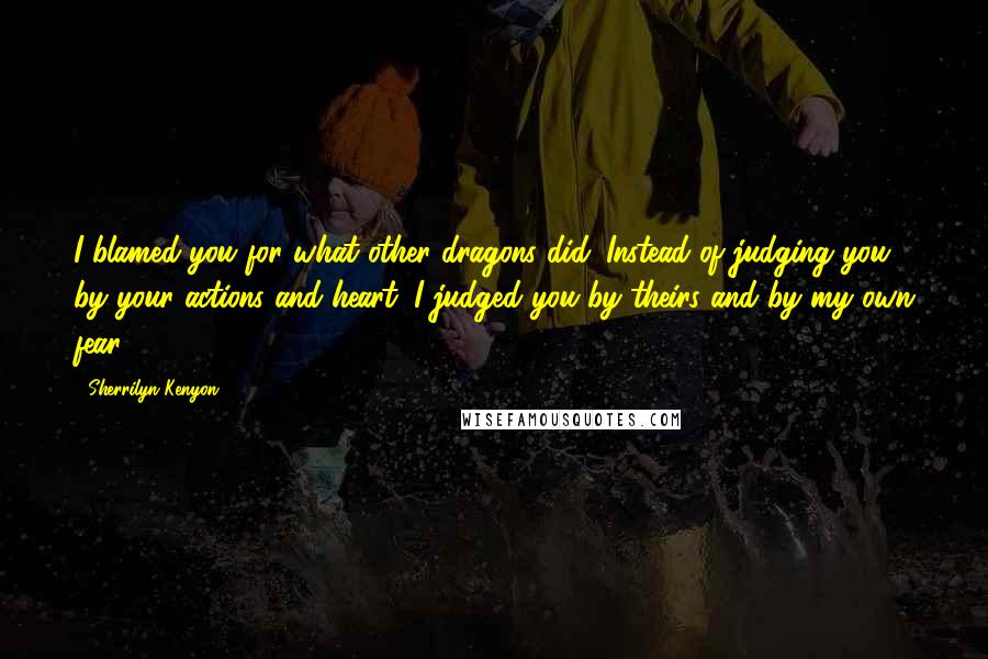 Sherrilyn Kenyon Quotes: I blamed you for what other dragons did. Instead of judging you by your actions and heart, I judged you by theirs and by my own fear.