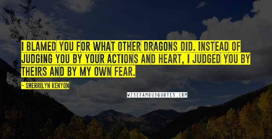 Sherrilyn Kenyon Quotes: I blamed you for what other dragons did. Instead of judging you by your actions and heart, I judged you by theirs and by my own fear.