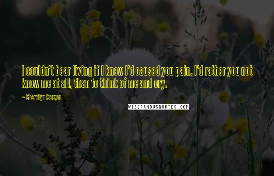 Sherrilyn Kenyon Quotes: I couldn't bear living if I knew I'd caused you pain. I'd rather you not know me at all, than to think of me and cry.