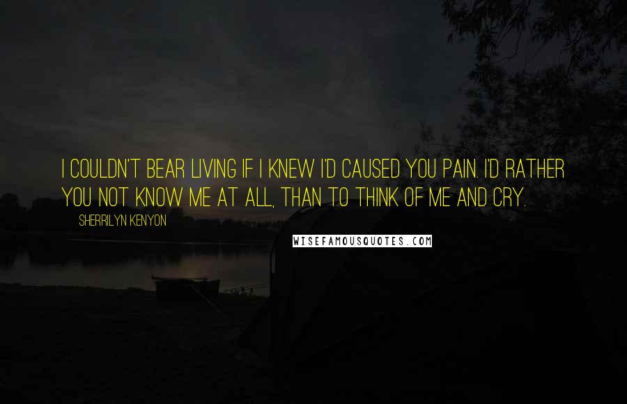 Sherrilyn Kenyon Quotes: I couldn't bear living if I knew I'd caused you pain. I'd rather you not know me at all, than to think of me and cry.