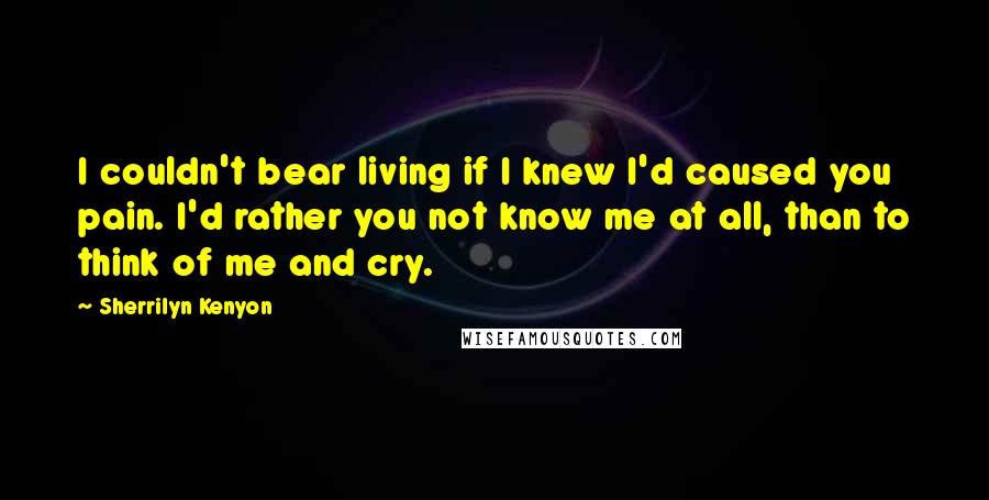 Sherrilyn Kenyon Quotes: I couldn't bear living if I knew I'd caused you pain. I'd rather you not know me at all, than to think of me and cry.