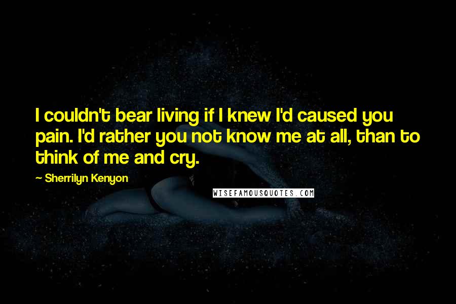 Sherrilyn Kenyon Quotes: I couldn't bear living if I knew I'd caused you pain. I'd rather you not know me at all, than to think of me and cry.