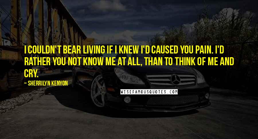 Sherrilyn Kenyon Quotes: I couldn't bear living if I knew I'd caused you pain. I'd rather you not know me at all, than to think of me and cry.