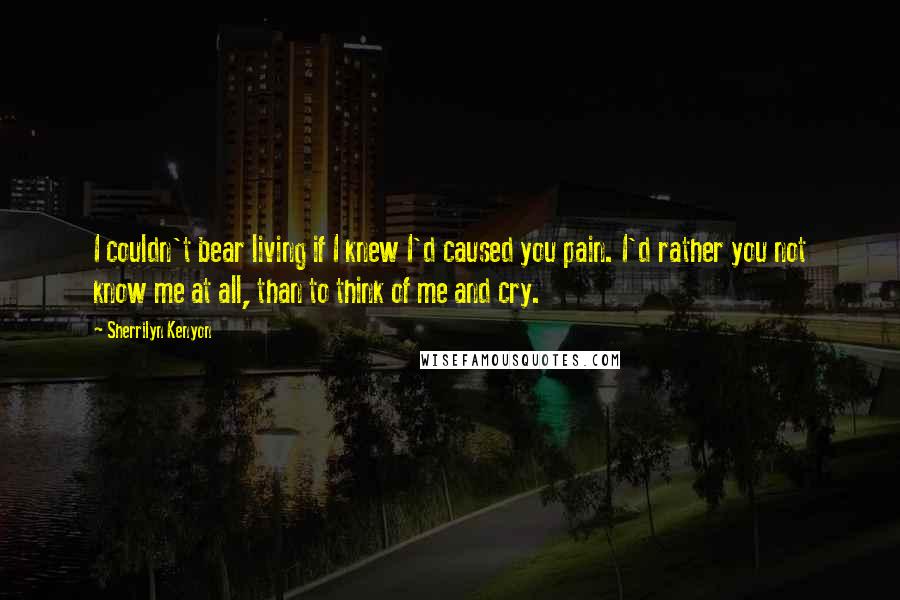 Sherrilyn Kenyon Quotes: I couldn't bear living if I knew I'd caused you pain. I'd rather you not know me at all, than to think of me and cry.