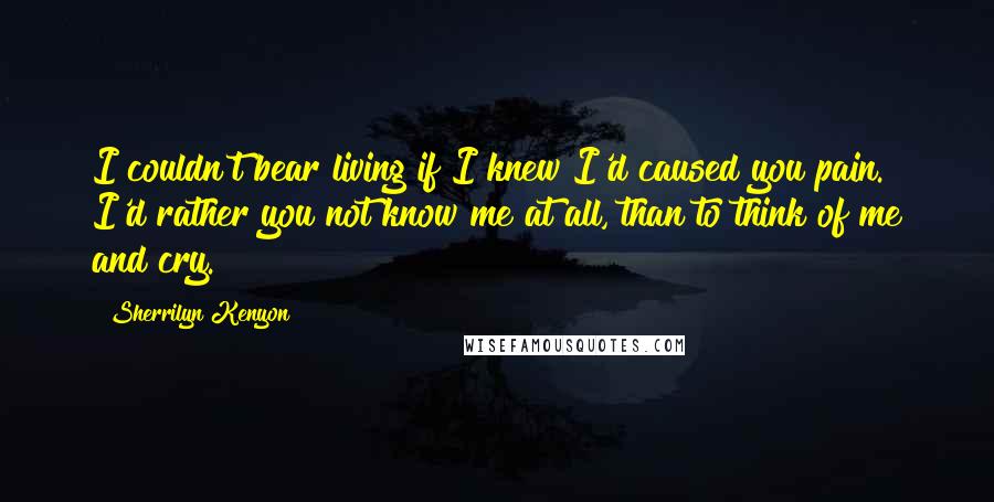 Sherrilyn Kenyon Quotes: I couldn't bear living if I knew I'd caused you pain. I'd rather you not know me at all, than to think of me and cry.