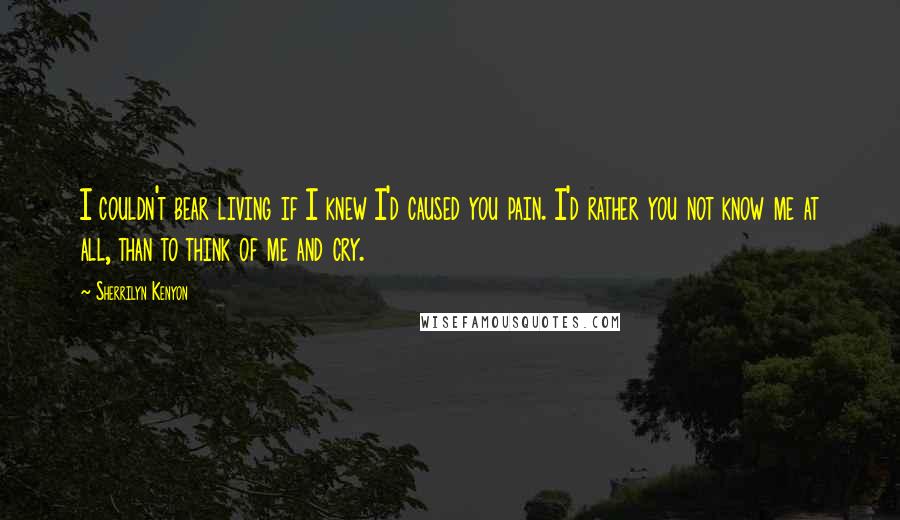 Sherrilyn Kenyon Quotes: I couldn't bear living if I knew I'd caused you pain. I'd rather you not know me at all, than to think of me and cry.