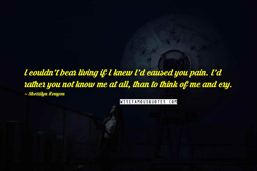 Sherrilyn Kenyon Quotes: I couldn't bear living if I knew I'd caused you pain. I'd rather you not know me at all, than to think of me and cry.