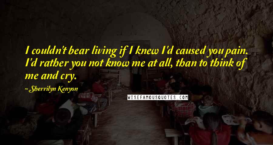 Sherrilyn Kenyon Quotes: I couldn't bear living if I knew I'd caused you pain. I'd rather you not know me at all, than to think of me and cry.