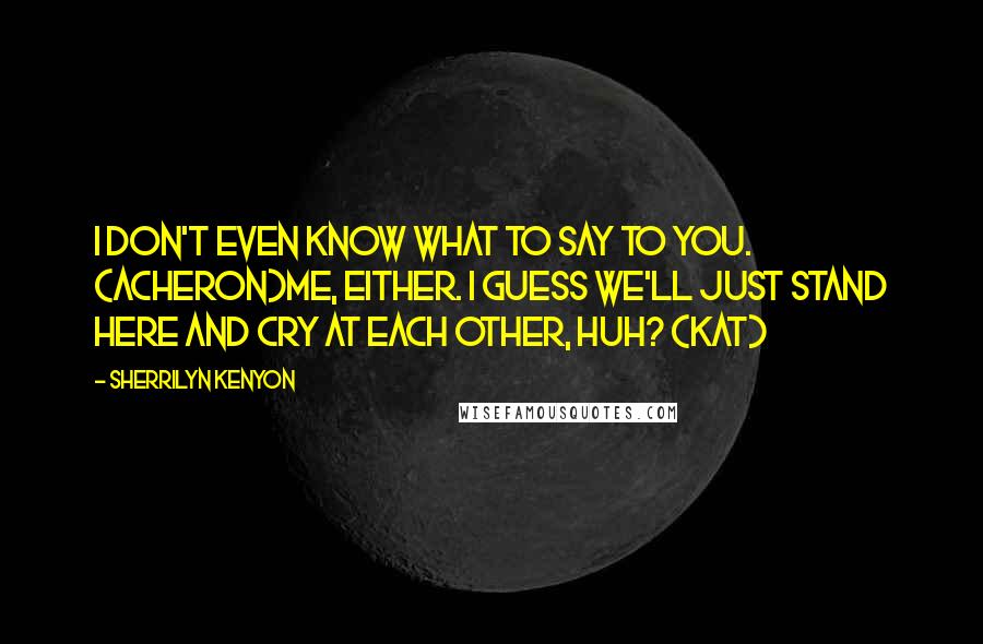 Sherrilyn Kenyon Quotes: I don't even know what to say to you. (Acheron)Me, either. I guess we'll just stand here and cry at each other, huh? (Kat)