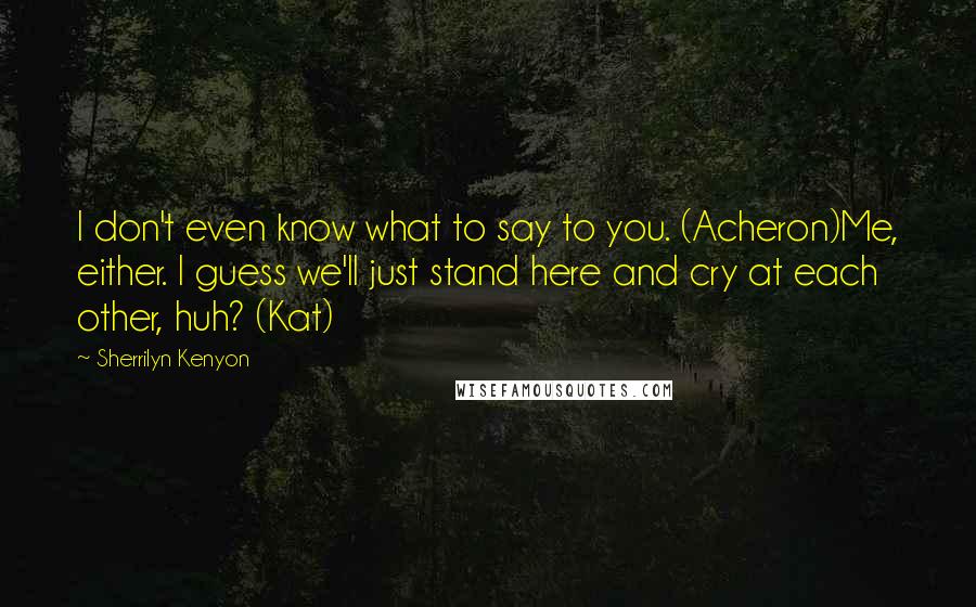 Sherrilyn Kenyon Quotes: I don't even know what to say to you. (Acheron)Me, either. I guess we'll just stand here and cry at each other, huh? (Kat)