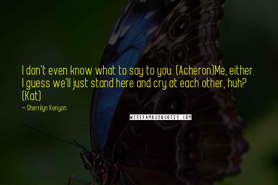 Sherrilyn Kenyon Quotes: I don't even know what to say to you. (Acheron)Me, either. I guess we'll just stand here and cry at each other, huh? (Kat)