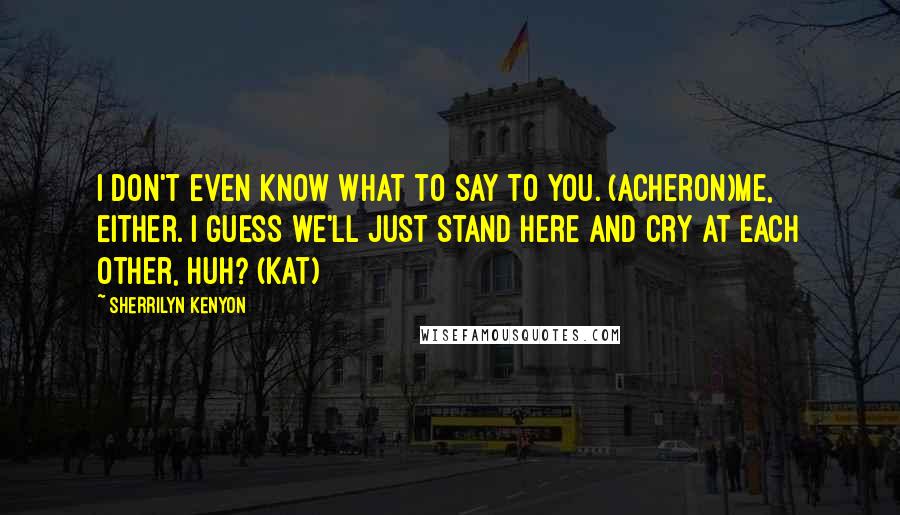 Sherrilyn Kenyon Quotes: I don't even know what to say to you. (Acheron)Me, either. I guess we'll just stand here and cry at each other, huh? (Kat)