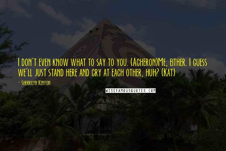Sherrilyn Kenyon Quotes: I don't even know what to say to you. (Acheron)Me, either. I guess we'll just stand here and cry at each other, huh? (Kat)
