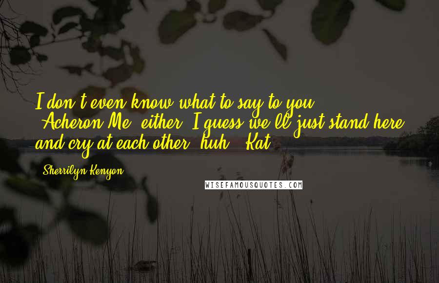 Sherrilyn Kenyon Quotes: I don't even know what to say to you. (Acheron)Me, either. I guess we'll just stand here and cry at each other, huh? (Kat)
