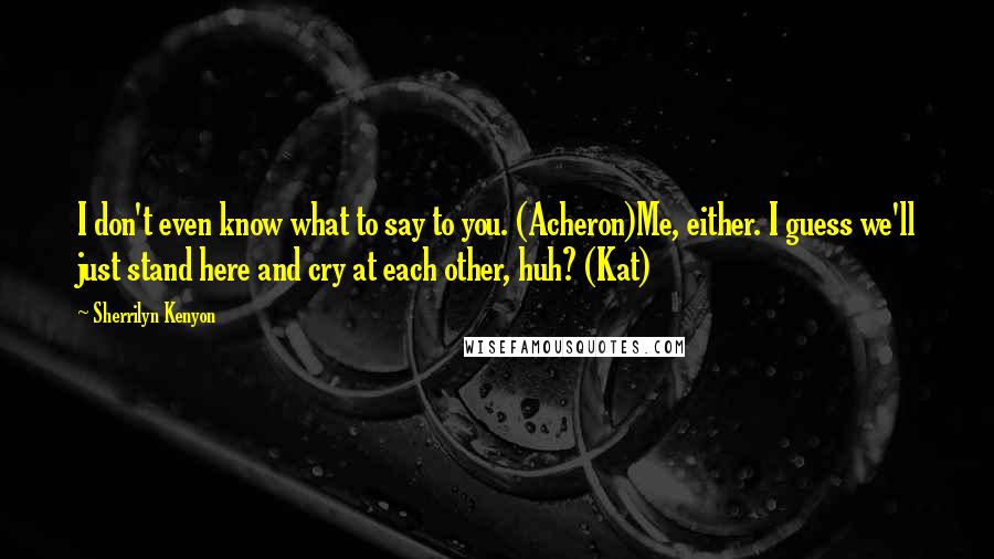 Sherrilyn Kenyon Quotes: I don't even know what to say to you. (Acheron)Me, either. I guess we'll just stand here and cry at each other, huh? (Kat)