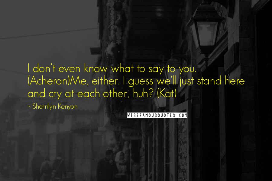Sherrilyn Kenyon Quotes: I don't even know what to say to you. (Acheron)Me, either. I guess we'll just stand here and cry at each other, huh? (Kat)