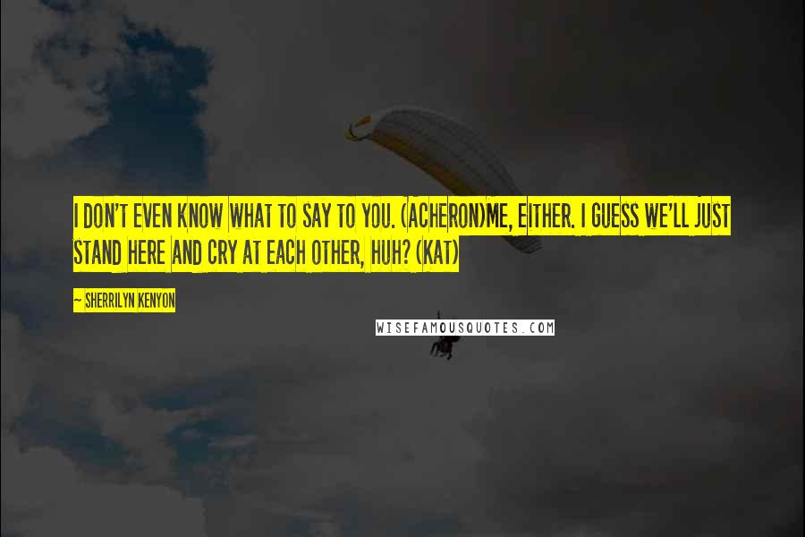 Sherrilyn Kenyon Quotes: I don't even know what to say to you. (Acheron)Me, either. I guess we'll just stand here and cry at each other, huh? (Kat)