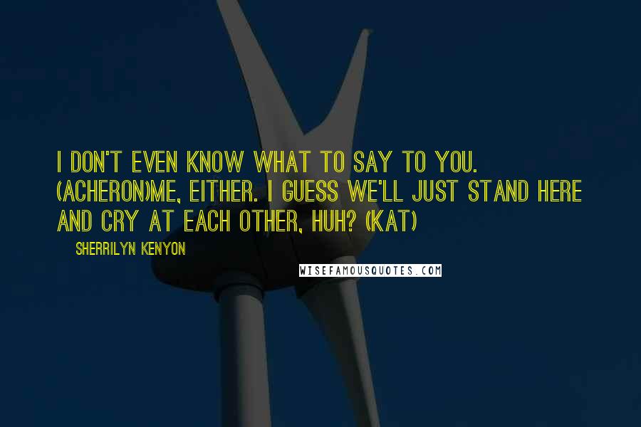 Sherrilyn Kenyon Quotes: I don't even know what to say to you. (Acheron)Me, either. I guess we'll just stand here and cry at each other, huh? (Kat)