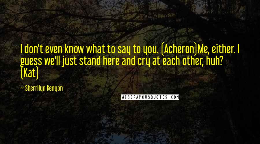 Sherrilyn Kenyon Quotes: I don't even know what to say to you. (Acheron)Me, either. I guess we'll just stand here and cry at each other, huh? (Kat)