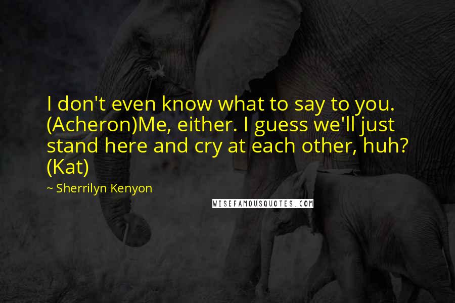 Sherrilyn Kenyon Quotes: I don't even know what to say to you. (Acheron)Me, either. I guess we'll just stand here and cry at each other, huh? (Kat)