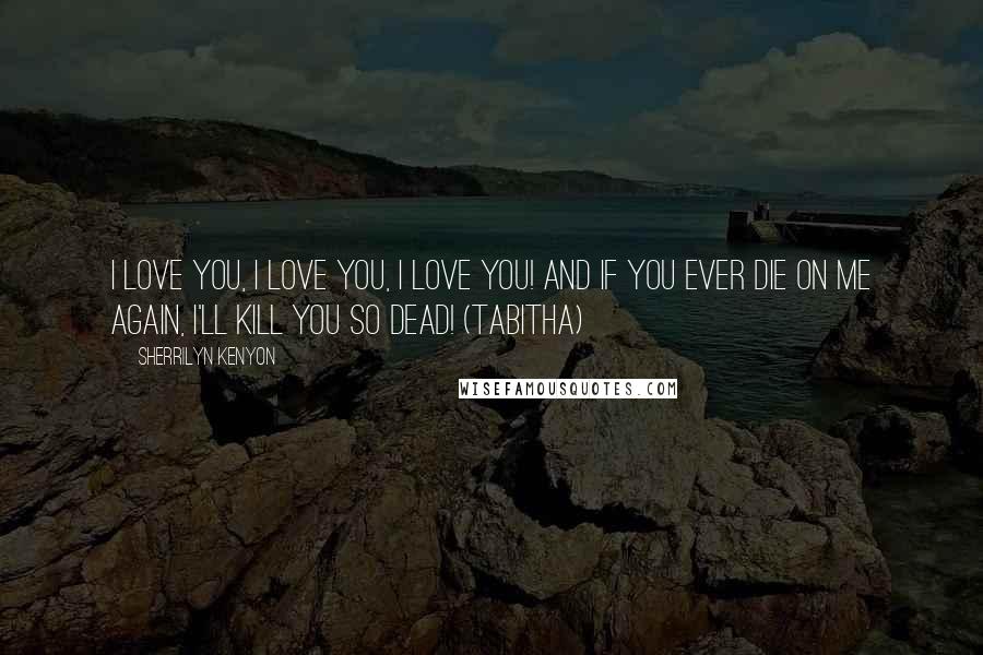 Sherrilyn Kenyon Quotes: I love you, I love you, I love you! And if you ever die on me again, I'll kill you so dead! (Tabitha)