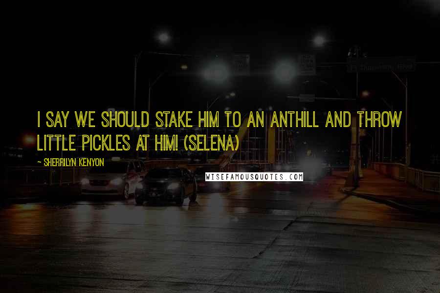 Sherrilyn Kenyon Quotes: I say we should stake him to an anthill and throw little pickles at him! (Selena)