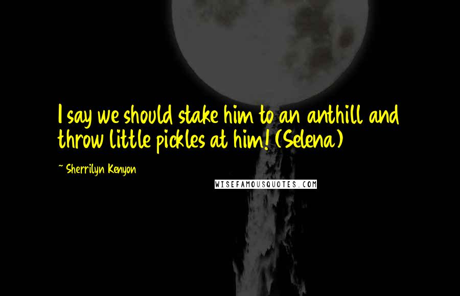Sherrilyn Kenyon Quotes: I say we should stake him to an anthill and throw little pickles at him! (Selena)