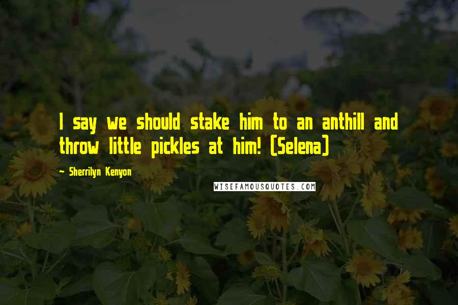Sherrilyn Kenyon Quotes: I say we should stake him to an anthill and throw little pickles at him! (Selena)