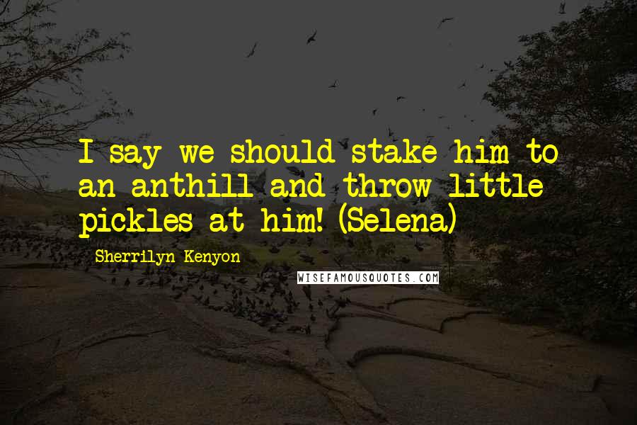 Sherrilyn Kenyon Quotes: I say we should stake him to an anthill and throw little pickles at him! (Selena)