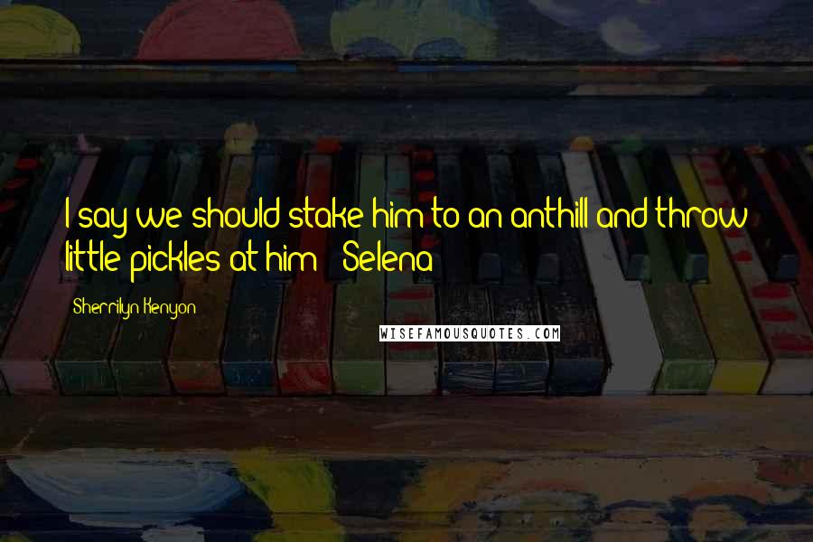 Sherrilyn Kenyon Quotes: I say we should stake him to an anthill and throw little pickles at him! (Selena)