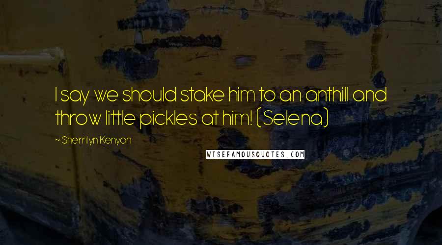 Sherrilyn Kenyon Quotes: I say we should stake him to an anthill and throw little pickles at him! (Selena)