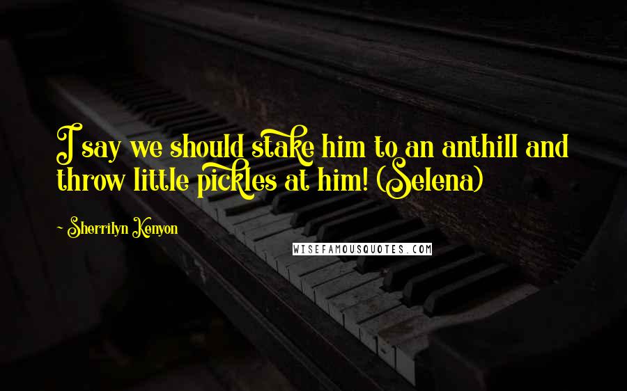 Sherrilyn Kenyon Quotes: I say we should stake him to an anthill and throw little pickles at him! (Selena)