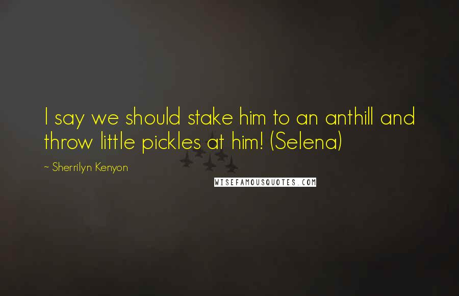 Sherrilyn Kenyon Quotes: I say we should stake him to an anthill and throw little pickles at him! (Selena)