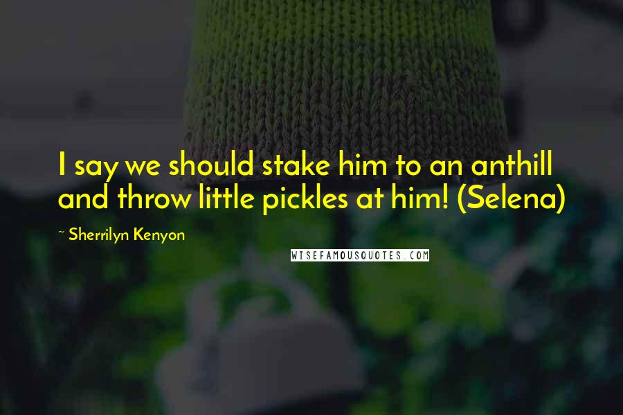 Sherrilyn Kenyon Quotes: I say we should stake him to an anthill and throw little pickles at him! (Selena)