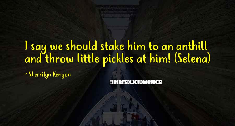 Sherrilyn Kenyon Quotes: I say we should stake him to an anthill and throw little pickles at him! (Selena)