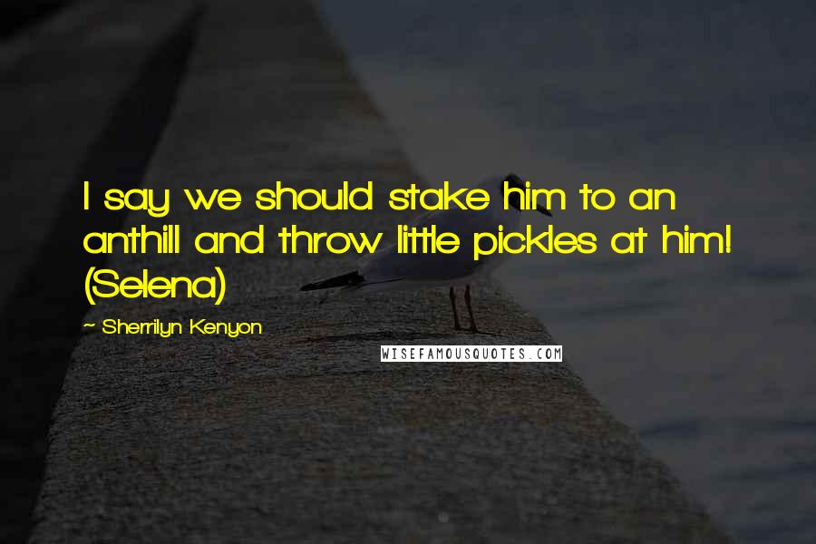 Sherrilyn Kenyon Quotes: I say we should stake him to an anthill and throw little pickles at him! (Selena)