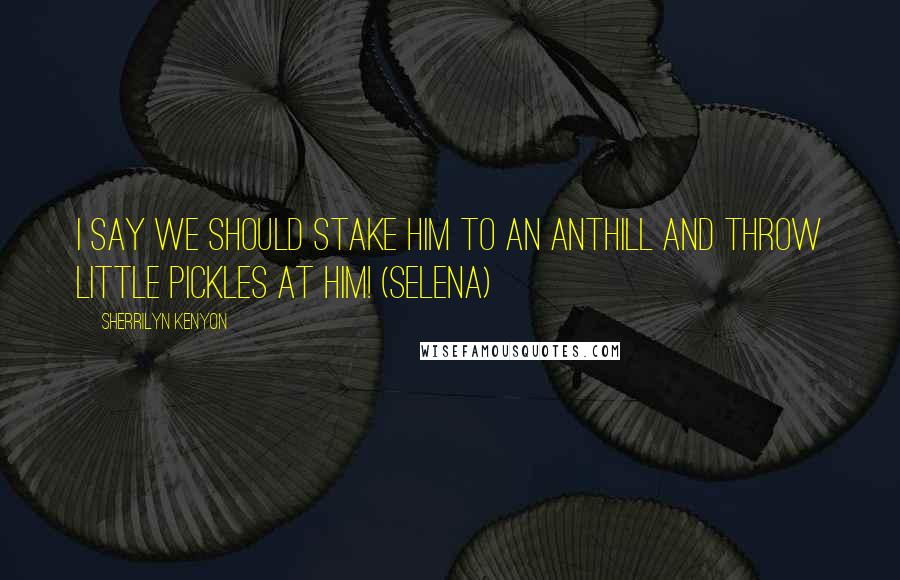 Sherrilyn Kenyon Quotes: I say we should stake him to an anthill and throw little pickles at him! (Selena)