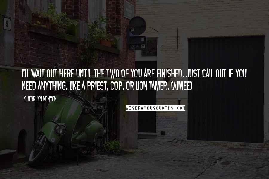 Sherrilyn Kenyon Quotes: I'll wait out here until the two of you are finished. Just call out if you need anything. Like a priest, cop, or lion tamer. (Aimee)